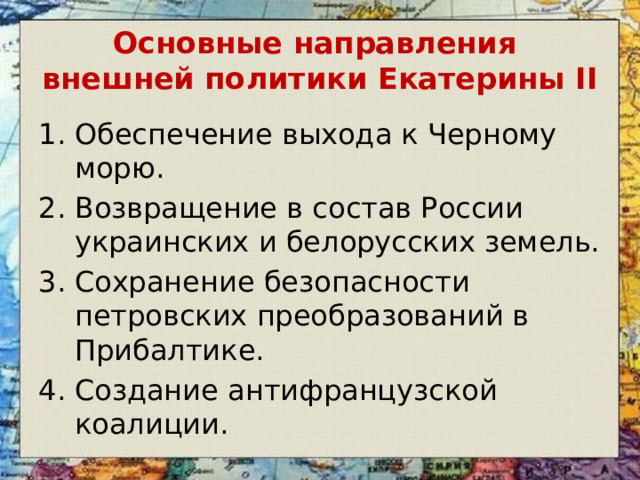 Основные направления  внешней политики Екатерины II Обеспечение выхода к Черному морю. Возвращение в состав России украинских и белорусских земель. Сохранение безопасности петровских преобразований в Прибалтике. Создание антифранцузской коалиции. 