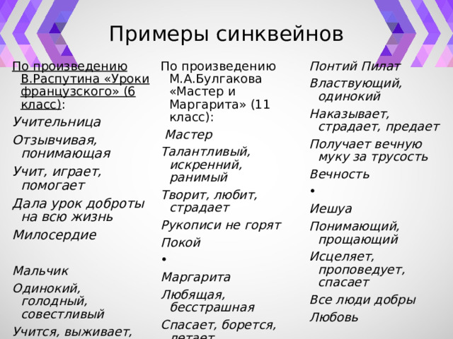 Примеры синквейнов По произведению В.Распутина «Уроки французского» (6 класс) : Учительница По произведению М.А.Булгакова «Мастер и Маргарита» (11 класс): Отзывчивая, понимающая   Мастер Понтий Пилат Властвующий, одинокий Талантливый, искренний, ранимый Учит, играет, помогает Наказывает, страдает, предает Творит, любит, страдает Дала урок доброты на всю жизнь Милосердие Рукописи не горят Получает вечную муку за трусость Вечность Покой     Мальчик Одинокий, голодный, совестливый Маргарита Иешуа Учится, выживает, играет Понимающий, прощающий Любящая, бесстрашная Исцеляет, проповедует, спасает Спасает, борется, летает Хочет приносить пользу людям Все люди добры Благодарность Королева бала Воланда Любовь   Ведьма   