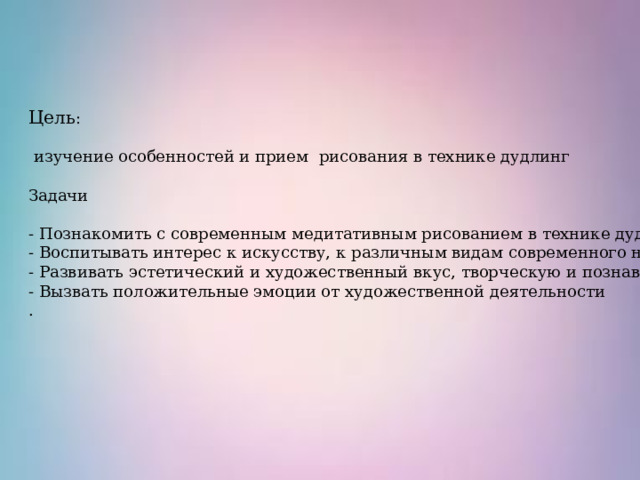 Цель :  изучение особенностей и прием рисования в технике дудлинг Задачи - Познакомить с современным медитативным рисованием в технике дудлинг; - Воспитывать интерес к искусству, к различным видам современного народного творчества; - Развивать эстетический и художественный вкус, творческую и познавательную активность. - Вызвать положительные эмоции от художественной деятельности . 