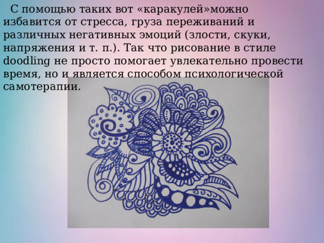  С помощью таких вот «каракулей»можно избавится от стресса, груза переживаний и различных негативных эмоций (злости, скуки, напряжения и т. п.). Так что рисование в стиле doodling не просто помогает увлекательно провести время, но и является способом психологической самотерапии. 