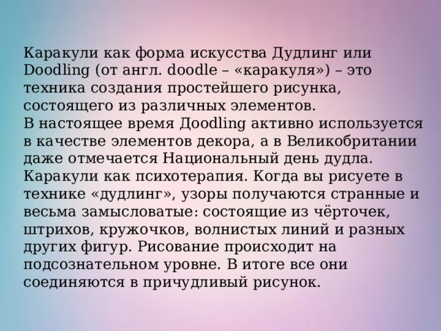 Каракули как форма искусства Дудлинг или Doodling (от англ. doodle – «каракуля») – это техника создания простейшего рисунка, состоящего из различных элементов. В настоящее время Дoodling активно используется в качестве элементов декора, а в Великобритании даже отмечается Национальный день дудла. Каракули как психотерапия. Когда вы рисуете в технике «дудлинг», узоры получаются странные и весьма замысловатые: состоящие из чёрточек, штрихов, кружочков, волнистых линий и разных других фигур. Рисование происходит на подсознательном уровне. В итоге все они соединяются в причудливый рисунок.  