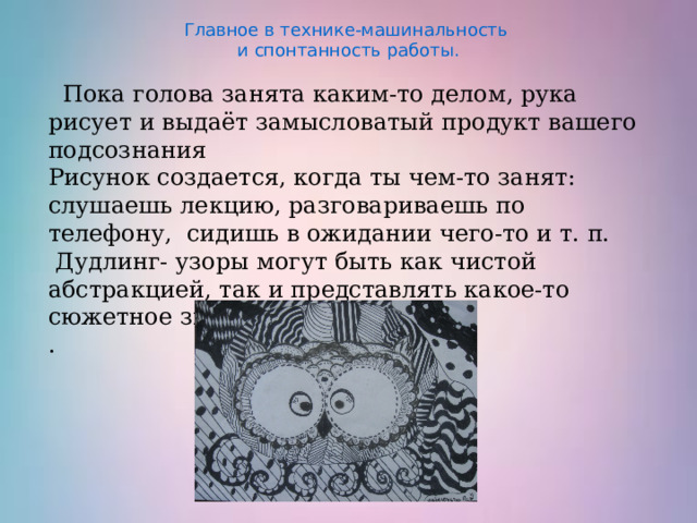 Главное в технике-машинальность  и спонтанность работы.  Пока голова занята каким-то делом, рука рисует и выдаёт замысловатый продукт вашего подсознания Рисунок создается, когда ты чем-то занят: слушаешь лекцию, разговариваешь по телефону, сидишь в ожидании чего-то и т. п.  Дудлинг- узоры могут быть как чистой абстракцией, так и представлять какое-то сюжетное значение. . 