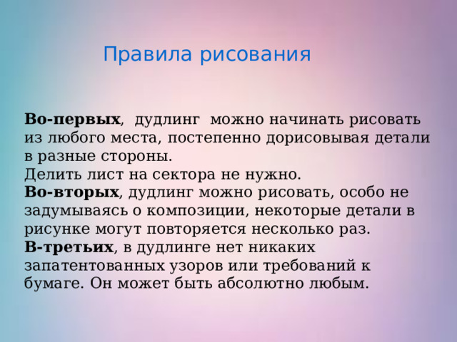   Правила рисования  Во-первых , дудлинг можно начинать рисовать из любого места, постепенно дорисовывая детали в разные стороны.  Делить лист на сектора не нужно. Во-вторых , дудлинг можно рисовать, особо не задумываясь о композиции, некоторые детали в рисунке могут повторяется несколько раз.  В-третьих , в дудлинге нет никаких запатентованных узоров или требований к бумаге. Он может быть абсолютно любым.    