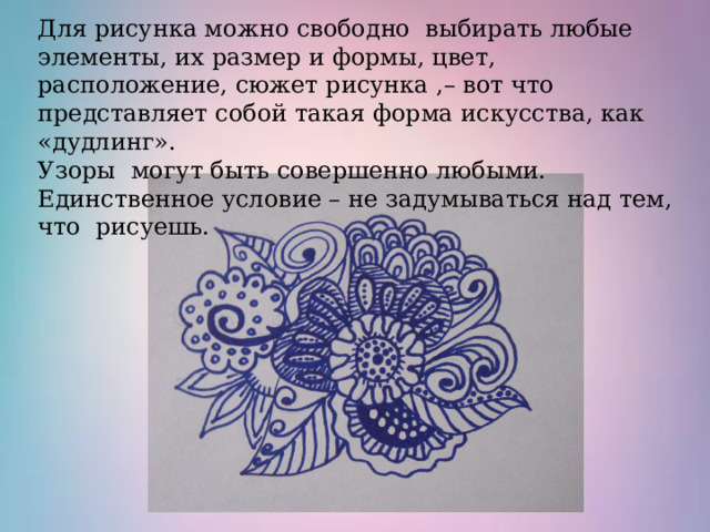 Для рисунка можно свободно выбирать любые элементы, их размер и формы, цвет, расположение, сюжет рисунка ,– вот что представляет собой такая форма искусства, как «дудлинг». Узоры могут быть совершенно любыми. Единственное условие – не задумываться над тем, что рисуешь. 