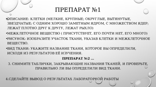 Препарат №1   Описание: клетки (мелкие, крупные; округлые, вытянутые, звездчатые; с одним хорошо заметным ядром, с множеством ядер; лежат плотно друг к другу, лежат рыхло) Межклеточное вещество ( присутствует, его почти нет, его много) Рисунок: изобразите участок ткани, указав клетки и межклеточное вещество. Вид ткани: укажите название ткани, которое вы определили, исходя из результатов её изучения. Препарат №2 … 3. снимите таблички, закрывающие названия тканей, и проверьте, правильно ли вы определили вид ткани. 4.Сделайте вывод о результатах лабораторной работы 