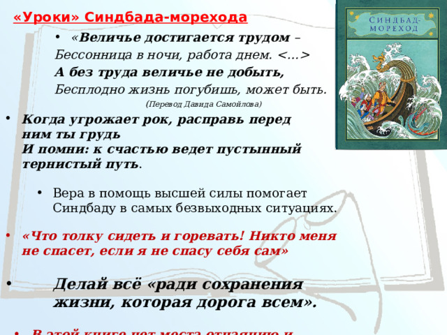 «Уроки» Синдбада-морехода « Величье достигается трудом – Бессонница в ночи, работа днем.  А без труда величье не добыть, Бесплодно жизнь погубишь, может быть. ( Перевод Давида Самойлова) Когда угрожает рок, расправь перед ним ты грудь  И помни: к счастью ведет пустынный тернистый путь .  Вера в помощь высшей силы помогает Синдбаду в самых безвыходных ситуациях.  «Что толку сидеть и горевать! Никто меня не спасет, если я не спасу себя сам» Делай всё «ради сохранения жизни, которая дорога всем». В этой книге нет места отчаянию и унынию, ибо она воспевает жизнь и славит ее. 