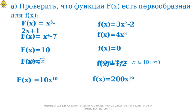 а) Проверить, что функция F(x) есть первообразная для f(x):   f(x)=3x 2 -2 F(x) = x 3 -2x+1 f(x)=4x 3 F(x)= x 4 -7 f(x)=0 F(x)=10 F(x)=   f(x)=1/2   f(x)=200x 19 F(x) =10x 10 Черноволова Е.В. Севастопольский кадетский корпус Следственного комитета РФ имени В.И. Истомина 