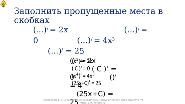 Заполнить пропущенные места в скобках (…) / = 2х (…) / = 0 (…) / = 4х 3 (…) / = 25 ()' = 2х ( С )' = 0 ()' = 4 (25х+С) = 25   Черноволова Е.В. Севастопольский кадетский корпус Следственного комитета РФ имени В.И. Истомина 