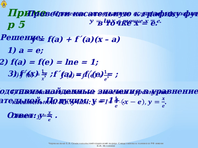 Пример 5   Провести касательную к графику функции  в точке x = e. Решение: y = f(a) + f΄(a)(x – a) 1) a = e; 2) f(a) = f(e) = lne = 1; 3) f ΄ (x) = ;   f ΄ (a) = f ΄(e) = ;   4) Подставим найденные значения в уравнение    касательной. Получим: y = 1+ .   Ответ: y = . Черноволова Е.В. Севастопольский кадетский корпус Следственного комитета РФ имени В.И. Истомина 