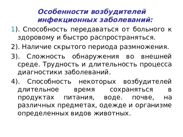 Особенности возбудителей инфекционных заболеваний: 1 ). Способность передаваться от больного к здоровому и быстро распространяться. 2). Наличие скрытого периода размножения. 3). Сложность обнаружения во внешней среде. Трудность и длительность процесса диагностики заболеваний. 4). Способность некоторых возбудителей длительное время сохраняться в продуктах питания, воде. почве, на различных предметах, одежде и организме определенных видов животных. 