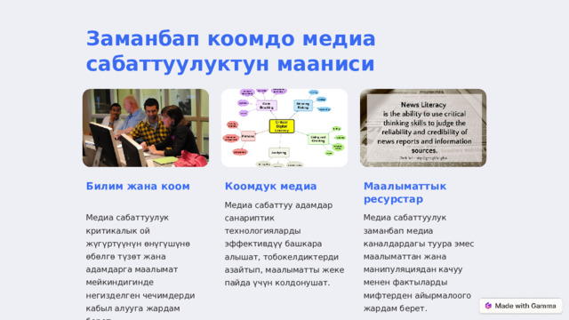 Заманбап коомдо медиа сабаттуулуктун мааниси Билим жана коом Коомдук медиа Маалыматтык ресурстар Медиа сабаттуу адамдар санариптик технологияларды эффективдүү башкара алышат, тобокелдиктерди азайтып, маалыматты жеке пайда үчүн колдонушат. Медиа сабаттуулук критикалык ой жүгүртүүнүн өнүгүшүнө өбөлгө түзөт жана адамдарга маалымат мейкиндигинде негизделген чечимдерди кабыл алууга жардам берет. Медиа сабаттуулук заманбап медиа каналдардагы туура эмес маалыматтан жана манипуляциядан качуу менен фактыларды мифтерден айырмалоого жардам берет.  