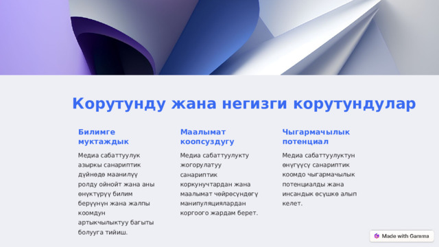 Корутунду жана негизги корутундулар Билимге муктаждык Маалымат коопсуздугу Чыгармачылык потенциал Медиа сабаттуулук азыркы санариптик дүйнөдө маанилүү ролду ойнойт жана аны өнүктүрүү билим берүүнүн жана жалпы коомдун артыкчылыктуу багыты болууга тийиш. Медиа сабаттуулукту жогорулатуу санариптик коркунучтардан жана маалымат чөйрөсүндөгү манипуляциялардан коргоого жардам берет. Медиа сабаттуулуктун өнүгүүсү санариптик коомдо чыгармачылык потенциалды жана инсандык өсүшкө алып келет.  