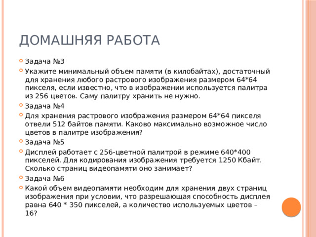 ДОМАШНЯЯ РАБОТА Задача №3 Укажите минимальный объем памяти (в килобайтах), достаточный для хранения любого растрового изображения размером 64*64 пикселя, если известно, что в изображении используется палитра из 256 цветов. Саму палитру хранить не нужно. Задача №4 Для хранения растрового изображения размером 64*64 пикселя отвели 512 байтов памяти. Каково максимально возможное число цветов в палитре изображения? Задача №5 Дисплей работает с 256-цветной палитрой в режиме 640*400 пикселей. Для кодирования изображения требуется 1250 Кбайт. Сколько страниц видеопамяти оно занимает? Задача №6 Какой объем видеопамяти необходим для хранения двух страниц изображения при условии, что разрешающая способность дисплея равна 640 * 350 пикселей, а количество используемых цветов – 16? 