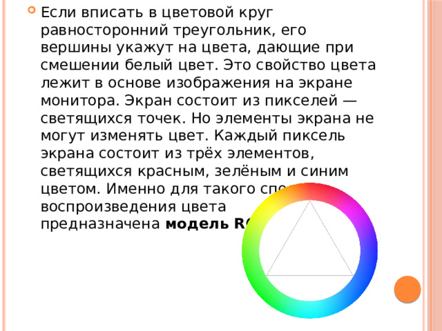 Если вписать в цветовой круг равносторонний треугольник, его вершины укажут на цвета, дающие при смешении белый цвет. Это свойство цвета лежит в основе изображения на экране монитора. Экран состоит из пикселей — светящихся точек. Но элементы экрана не могут изменять цвет. Каждый пиксель экрана состоит из трёх элементов, светящихся красным, зелёным и синим цветом. Именно для такого способа воспроизведения цвета предназначена  модель RGB . 
