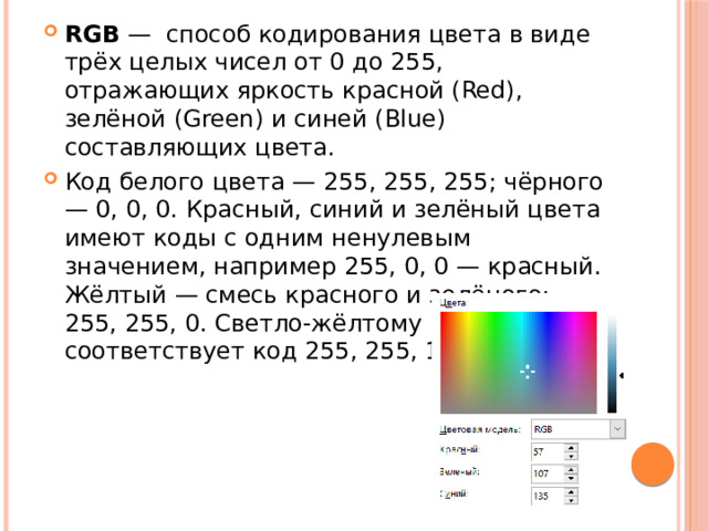 RGB  —  способ кодирования цвета в виде трёх целых чисел от 0 до 255, отражающих яркость красной (Red), зелёной (Green) и синей (Blue) составляющих цвета. Код белого цвета — 255, 255, 255; чёрного — 0, 0, 0. Красный, синий и зелёный цвета имеют коды с одним ненулевым значением, например 255, 0, 0 — красный. Жёлтый — смесь красного и зелёного: 255, 255, 0. Светло-жёлтому соответствует код 255, 255, 128.   