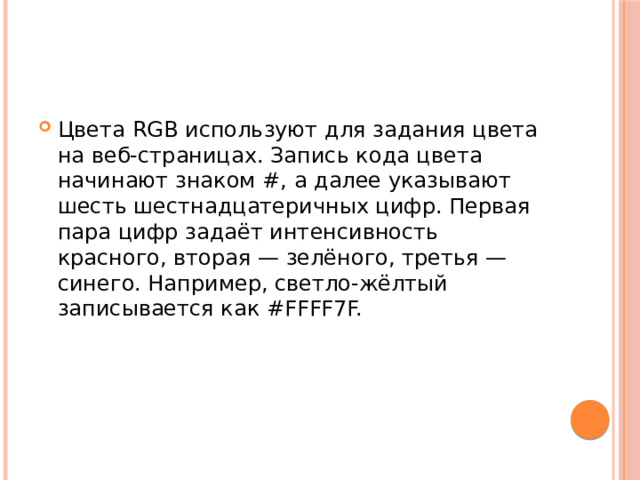 Цвета RGB используют для задания цвета на веб-страницах. Запись кода цвета начинают знаком #, а далее указывают шесть шестнадцатеричных цифр. Первая пара цифр задаёт интенсивность красного, вторая — зелёного, третья — синего. Например, светло-жёлтый записывается как #FFFF7F. 