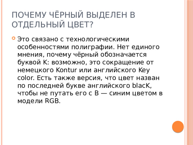 Почему чёрный выделен в отдельный цвет?  Это связано с технологическими особенностями полиграфии. Нет единого мнения, почему чёрный обозначается буквой K: возможно, это сокращение от немецкого Kontur или английского Key color. Есть также версия, что цвет назван по последней букве английского blacK, чтобы не путать его с B — синим цветом в модели RGB. 