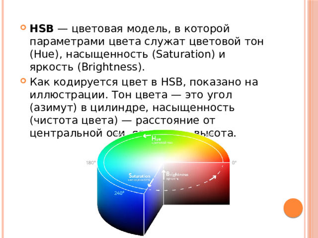 HSB  — цветовая модель, в которой параметрами цвета служат цветовой тон (Hue), насыщенность (Saturation) и яркость (Brightness). Как кодируется цвет в HSB, показано на иллюстрации. Тон цвета — это угол (азимут) в цилиндре, насыщенность (чистота цвета) — расстояние от центральной оси, яркость — высота. 