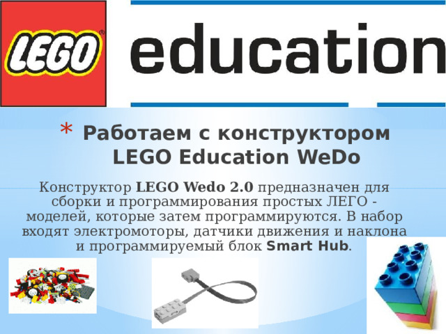 Работаем с конструктором LEGO Education WeDo Конструктор LEGO Wedo 2.0 предназначен для сборки и программирования простых ЛЕГО - моделей, которые затем программируются. В набор входят электромоторы, датчики движения и наклона и программируемый блок Smart Hub . 