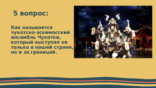  5 вопрос: Как называется чукотско-эскимосский ансамбль Чукотки, который выступал не только в нашей стране, но и за границей. 