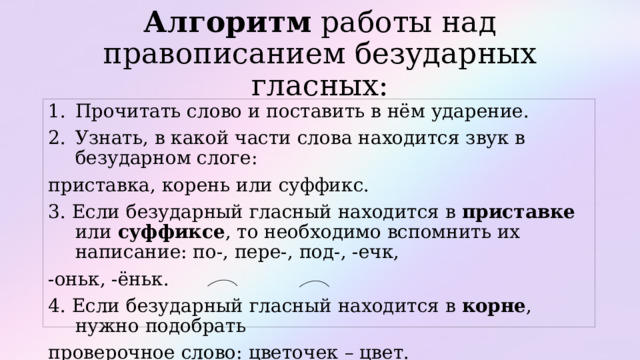 Алгоритм работы над правописанием безударных гласных: Прочитать слово и поставить в нём ударение. Узнать, в какой части слова находится звук в безударном слоге: приставка, корень или суффикс. 3. Если безударный гласный находится в приставке или суффиксе , то необходимо вспомнить их написание: по-, пере-, под-, -ечк, -оньк, -ёньк. 4. Если безударный гласный находится в корне , нужно подобрать проверочное слово: цветочек – цвет. 