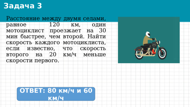Задача 3 Расстояние между двумя селами, равное 120 км, один мотоциклист проезжает на 30 мин быстрее, чем второй. Найти скорость каждого мотоциклиста, если известно, что скорость второго на 20 км/ч меньше скорости первого. ОТВЕТ: 80 км/ч и 60 км/ч 