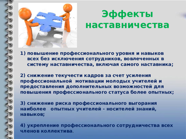 Эффекты наставничества повышение профессионального уровня и навыков всех без исключения сотрудников, вовлеченных в систему наставничества, включая самого наставника;  2) снижение текучести кадров за счет усиления профессиональной мотивации молодых учителей и предоставления дополнительных возможностей для повышения профессионального статуса более опытных;  3) снижение риска профессионального выгорания наиболее опытных учителей - носителей знаний, навыков;  4) укрепление профессионального сотрудничества всех членов коллектива . 