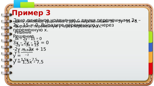 Пример 3 Дано линейное уравнение с двумя переменными 3x – 2y - 15 = 0. Выразите переменную у через переменную х.   Решение 3x – 2y - 15 = 0 -2у = -3х + 15 у = у = 1,5х - 7,5 