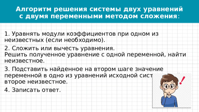 Алгоритм решения системы двух уравнений с двумя переменными методом сложения : 1. Уравнять модули коэффициентов при одном из неизвестных (если необходимо). 2. Сложить или вычесть уравнения.   Решить полученное уравнение с одной переменной, найти неизвестное.  3. Подставить найденное на втором шаге значение переменной в одно из уравнений исходной системы, найти второе неизвестное.  4. Записать ответ. 