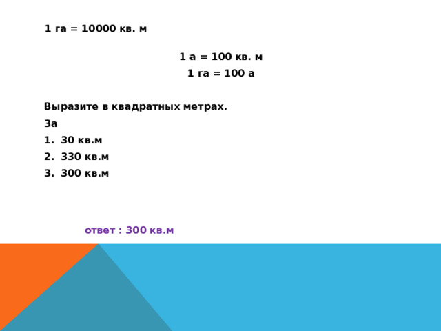 1 га = 10000 кв. м 1 а = 100 кв. м 1 га = 100 а  Выразите в квадратных метрах. 3а 30 кв.м 330 кв.м 300 кв.м   ответ : 300 кв.м 