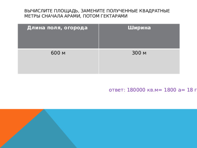 Вычислите площадь, замените полученные квадратные метры сначала арами, потом гектарами   Длина поля, огорода Ширина 600 м 300 м  ответ: 180000 кв.м= 1800 а= 18 га 