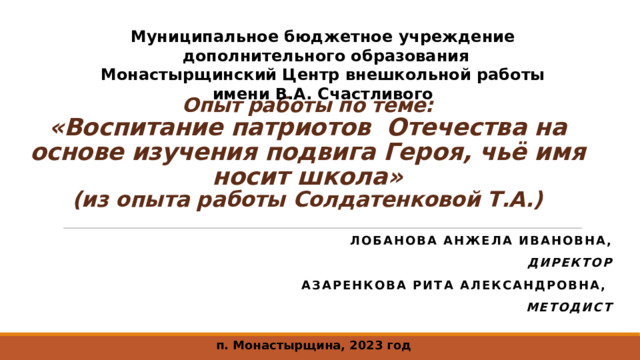 Муниципальное бюджетное учреждение дополнительного образования Монастырщинский Центр внешкольной работы имени В.А. Счастливого  Опыт работы по теме:  «Воспитание патриотов Отечества на основе изучения подвига Героя, чьё имя носит школа»  (из опыта работы Солдатенковой Т.А.)   Лобанова Анжела Ивановна, Директор Азаренкова Рита Александровна, методист п. Монастырщина, 2023 год 