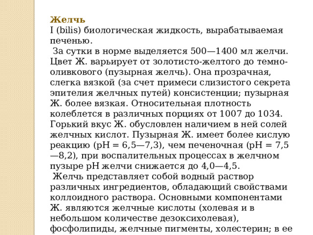 Желчь I (bilis) биологическая жидкость, вырабатываемая печенью.  За сутки в норме выделяется 500—1400 мл желчи. Цвет Ж. варьирует от золотисто-желтого до темно-оливкового (пузырная желчь). Она прозрачная, слегка вязкой (за счет примеси слизистого секрета эпителия желчных путей) консистенции; пузырная Ж. более вязкая. Относительная плотность колеблется в различных порциях от 1007 до 1034. Горький вкус Ж. обусловлен наличием в ней солей желчных кислот. Пузырная Ж. имеет более кислую реакцию (рН = 6,5—7,3), чем печеночная (рН = 7,5—8,2), при воспалительных процессах в желчном пузыре рН желчи снижается до 4,0—4,5.  Желчь представляет собой водный раствор различных ингредиентов, обладающий свойствами коллоидного раствора. Основными компонентами Ж. являются желчные кислоты (холевая и в небольшом количестве дезоксихолевая), фосфолипиды, желчные пигменты, холестерин; в ее состав входят также жирные кислоты, белок, бикарбонаты, натрий, калий, кальций, хлор, магний, йод, незначительное количество марганца, а также витамины, гормоны, мочевина, мочевая кислота, ряд ферментов и др. 