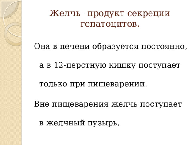 Желчь –продукт секреции гепатоцитов. Она в печени образуется постоянно, а в 12-перстную кишку поступает только при пищеварении. Вне пищеварения желчь поступает в желчный пузырь. 