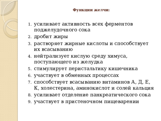  Функции желчи:   усиливает активность всех ферментов поджелудочного сока дробит жиры растворяет жирные кислоты и способствует их всасыванию нейтрализует кислую среду химуса, поступающего из желудка стимулирует перистальтику кишечника участвует в обменных процессах способствует всасыванию витаминов А, Д, Е, К, холестерина, аминокислот и солей кальция усиливает отделение панкреатического сока участвует в пристеночном пищеварении 