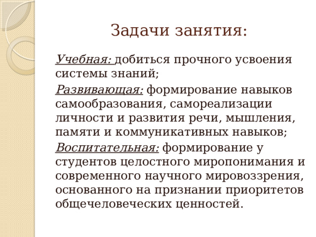 Задачи занятия: Учебная: добиться прочного усвоения системы знаний; Развивающая: формирование навыков самообразования, самореализации личности и развития речи, мышления, памяти и коммуникативных навыков; Воспитательная: формирование у студентов целостного миропонимания и современного научного мировоззрения, основанного на признании приоритетов общечеловеческих ценностей. 