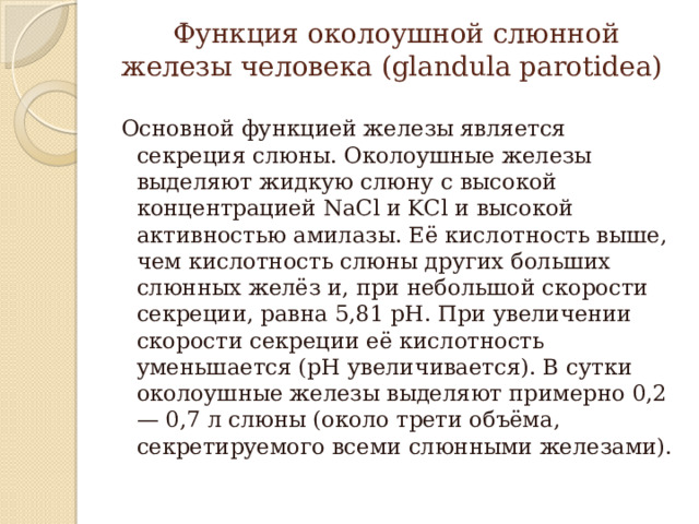 Функция околоушной слюнной железы человека (glandula parotidea)   Основной функцией железы является секреция слюны. Околоушные железы выделяют жидкую слюну с высокой концентрацией NaCl и KCl и высокой активностью амилазы. Её кислотность выше, чем кислотность слюны других больших слюнных желёз и, при небольшой скорости секреции, равна 5,81 pH. При увеличении скорости секреции её кислотность уменьшается (рН увеличивается). В сутки околоушные железы выделяют примерно 0,2 — 0,7 л слюны (около трети объёма, секретируемого всеми слюнными железами). 