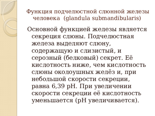 Функция подчелюстной слюнной железы человека (glandula submandibularis) Основной функцией железы является секреция слюны. Подчелюстная железа выделяют слюну, содержащую и слизистый, и серозный (белковый) секрет. Её кислотность ниже, чем кислотность слюны околоушных желёз и, при небольшой скорости секреции, равна 6,39 рН. При увеличении скорости секреции её кислотность уменьшается (рН увеличивается). 