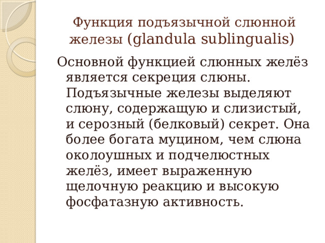 Функция подъязычной слюнной железы (glandula sublingualis) Основной функцией слюнных желёз является секреция слюны. Подъязычные железы выделяют слюну, содержащую и слизистый, и серозный (белковый) секрет. Она более богата муцином, чем слюна околоушных и подчелюстных желёз, имеет выраженную щелочную реакцию и высокую фосфатазную активность. 