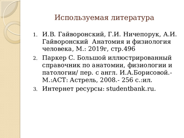  Используемая литература И.В. Гайворонский, Г.И. Ничепорук, А.И. Гайворонский Анатомия и физиология человека, М.: 2019г, стр.496 Паркер С. Большой иллюстрированный справочник по анатомии, физиологии и патологии/ пер. с англ. И.А.Борисовой.- М.:АСТ: Астрель, 2008.- 256 с.:ил. Интернет ресурсы: studentbank.ru. 