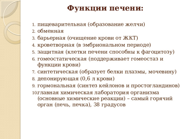 Функции печени:   пищеварительная (образование желчи) обменная барьерная (очищение крови от ЖКТ) кроветворная (в эмбриональном периоде) защитная (клетки печени способны к фагоцитозу) гомеостатическая (поддерживает гомеостаз и функции крови) синтетическая (образует белки плазмы, мочевину) депонирующая (0,6 л крови) гормональная (синтез кейлонов и простогландинов) главная химическая лаборатория организма (основные химические реакции) – самый горячий орган (печь, печка), 38 градусов   