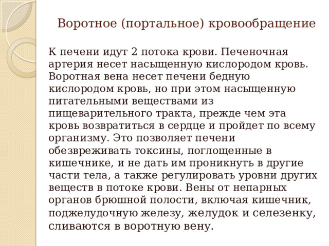 Воротное (портальное) кровообращение К печени идут 2 потока крови. Печеночная артерия несет насыщенную кислородом кровь. Воротная вена несет печени бедную кислородом кровь, но при этом насыщенную питательными веществами из пищеварительного тракта, прежде чем эта кровь возвратиться в сердце и пройдет по всему организму. Это позволяет печени обезвреживать токсины, поглощенные в кишечнике, и не дать им проникнуть в другие части тела, а также регулировать уровни других веществ в потоке крови. Вены от непарных органов брюшной полости, включая кишечник, поджелудочную железу, желудок и селезенку, сливаются в воротную вену. 