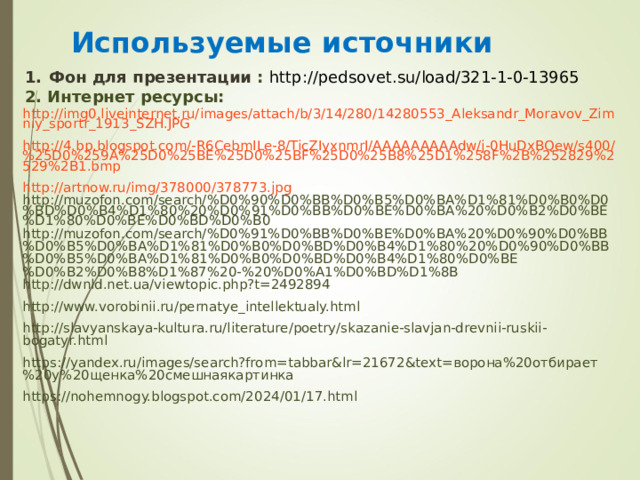 Используемые источники Фон для презентации  : http://pedsovet.su/load/321-1-0-13965 2. Интернет ресурсы: http://img0.liveinternet.ru/images/attach/b/3/14/280/14280553_Aleksandr_Moravov_Zimniy_sportr_1913_SZH.JPG http://4.bp.blogspot.com/-R6CebmILe-8/TicZIyxnmrI/AAAAAAAAAdw/j-0HuDxBQew/s400/%25D0%259A%25D0%25BE%25D0%25BF%25D0%25B8%25D1%258F%2B%252829%2529%2B1.bmp http://artnow.ru/img/378000/378773.jpg http://muzofon.com/search/%D0%90%D0%BB%D0%B5%D0%BA%D1%81%D0%B0%D0%BD%D0%B4%D1%80%20%D0%91%D0%BB%D0%BE%D0%BA%20%D0%B2%D0%BE%D1%80%D0%BE%D0%BD%D0%B0 http://muzofon.com/search/%D0%91%D0%BB%D0%BE%D0%BA%20%D0%90%D0%BB%D0%B5%D0%BA%D1%81%D0%B0%D0%BD%D0%B4%D1%80%20%D0%90%D0%BB%D0%B5%D0%BA%D1%81%D0%B0%D0%BD%D0%B4%D1%80%D0%BE%D0%B2%D0%B8%D1%87%20-%20%D0%A1%D0%BD%D1%8B http://dwnld.net.ua/viewtopic.php?t=2492894 http://www.vorobinii.ru/pernatye_intellektualy.html http://slavyanskaya-kultura.ru/literature/poetry/skazanie-slavjan-drevnii-ruskii-bogatyr.html https://yandex.ru/images/search?from=tabbar&lr=21672&text= ворона%20отбирает%20у%20щенка%20смешнаякартинка https://nohemnogy.blogspot.com/2024/01/17.html 