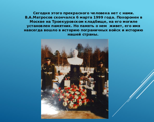 Сегодня этого прекрасного человека нет с нами. В.А.Матросов скончался 6 марта 1999 года. Похоронен в Москве на Троекуровском кладбище, на его могиле установлен памятник. Но память о нем живет, его имя навсегда вошло в историю пограничных войск и историю нашей страны. 