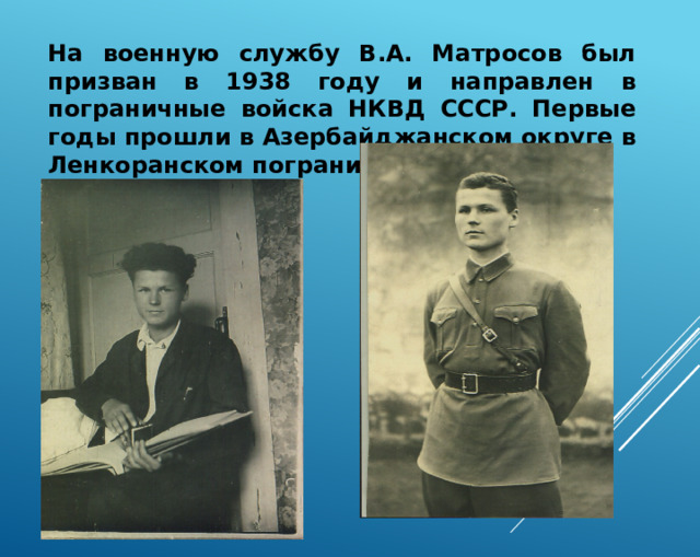 На военную службу В.А. Матросов был призван в 1938 году и направлен в пограничные войска НКВД СССР. Первые годы прошли в Азербайджанском округе в Ленкоранском пограничном отряде. 