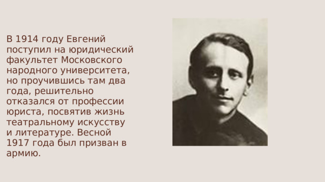В 1914 году Евгений поступил на юридический факультет Московского народного университета, но проучившись там два года, решительно отказался от профессии юриста, посвятив жизнь театральному искусству и литературе. Весной 1917 года был призван в армию. 