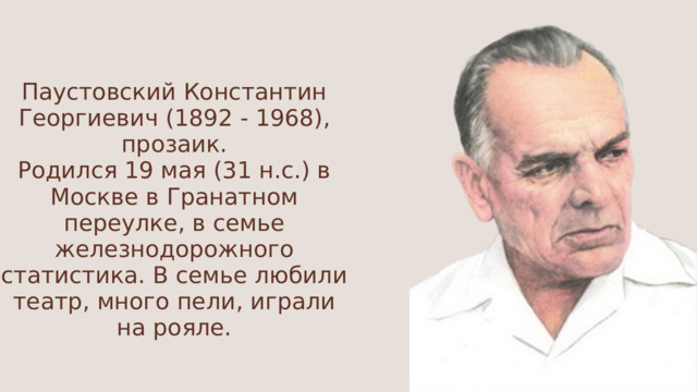 Паустовский Константин Георгиевич (1892 - 1968), прозаик. Родился 19 мая (31 н.с.) в Москве в Гранатном переулке, в семье железнодорожного статистика. В семье любили театр, много пели, играли на рояле. 