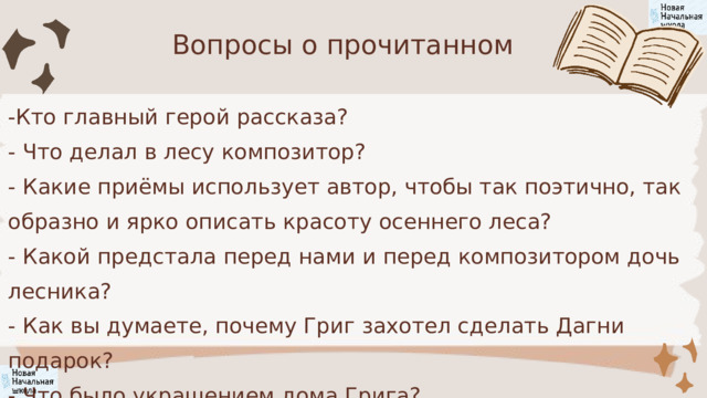 Вопросы о прочитанном -Кто главный герой рассказа? - Что делал в лесу композитор? - Какие приёмы использует автор, чтобы так поэтично, так образно и ярко описать красоту осеннего леса? - Какой предстала перед нами и перед композитором дочь лесника? - Как вы думаете, почему Григ захотел сделать Дагни подарок? - Что было украшением дома Грига? 