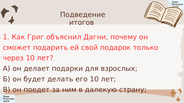 Подведение итогов 1. Как Григ объяснил Дагни, почему он сможет подарить ей свой подарок только через 10 лет? А) он делает подарки для взрослых; Б) он будет делать его 10 лет; В) он поедет за ним в далекую страну; 