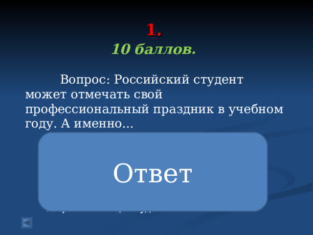  1.   10 баллов.   Вопрос: Российский студент может отмечать свой профессиональный праздник в учебном году. А именно... Ответ В России день студента отмечается 14 января. Предшествовало этому подписание указа императрицей Елизаветой “Об учреждении Московского университета» 25 января 1755 году. А дата была выбрана не случайно, ведь это день святой мученицы Татьяны Крещенской – покровительницы студентов. 